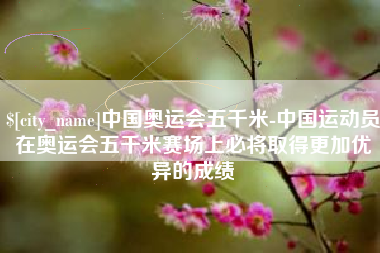 云浮中国奥运会五千米-中国运动员在奥运会五千米赛场上必将取得更加优异的成绩