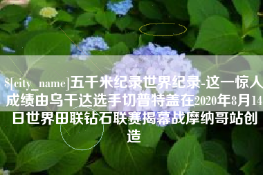 云浮五千米纪录世界纪录-这一惊人成绩由乌干达选手切普特盖在2020年8月14日世界田联钻石联赛揭幕战摩纳哥站创造