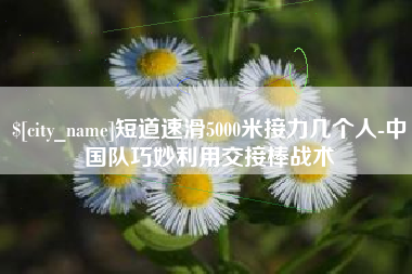 云浮短道速滑5000米接力几个人-中国队巧妙利用交接棒战术