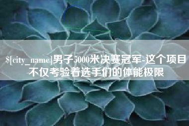 云浮男子5000米决赛冠军-这个项目不仅考验着选手们的体能极限