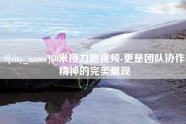 云浮50米接力跑视频-更是团队协作精神的完美展现