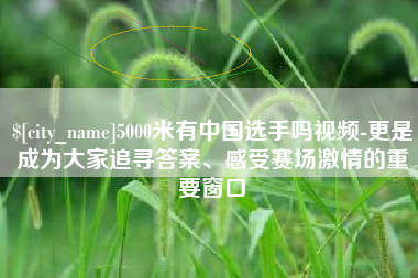 云浮5000米有中国选手吗视频-更是成为大家追寻答案、感受赛场激情的重要窗口