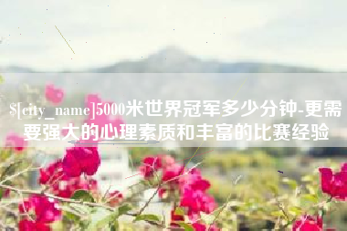云浮5000米世界冠军多少分钟-更需要强大的心理素质和丰富的比赛经验