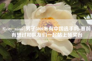 云浮男子5000米有中国选手吗-赛前有想过和队友们一起站上领奖台