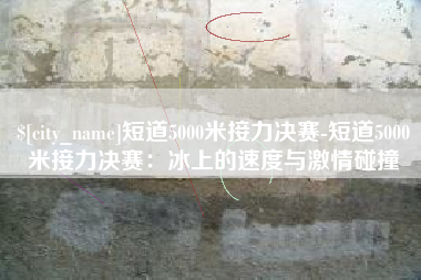 云浮短道5000米接力决赛-短道5000米接力决赛：冰上的速度与激情碰撞