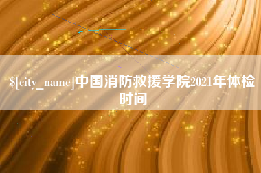 云浮中国消防救援学院2021年体检时间