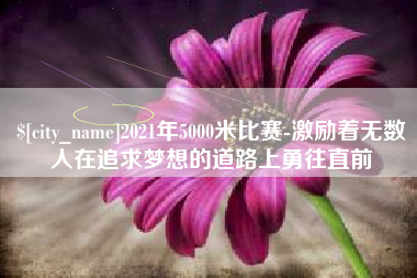 云浮2021年5000米比赛-激励着无数人在追求梦想的道路上勇往直前