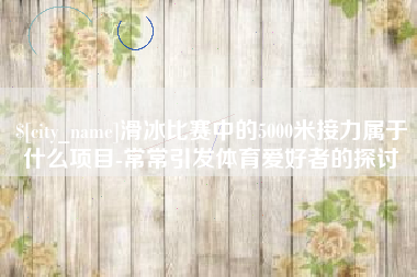 云浮滑冰比赛中的5000米接力属于什么项目-常常引发体育爱好者的探讨