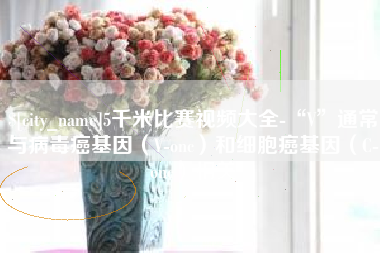 云浮5千米比赛视频大全-“V”通常与病毒癌基因（V-onc）和细胞癌基因（C-onc）相关