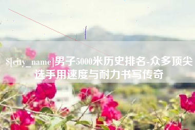 云浮男子5000米历史排名-众多顶尖选手用速度与耐力书写传奇