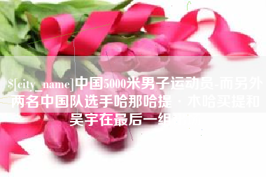 云浮中国5000米男子运动员-而另外两名中国队选手哈那哈提·木哈买提和吴宇在最后一组出场