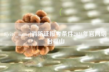 云浮消防证报考条件2024年官网烟台福山